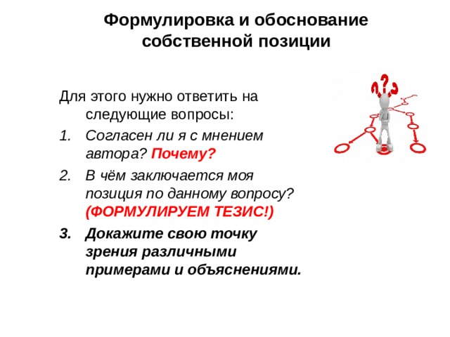 Формулировка и обоснование собственной позиции Для этого нужно ответить на следующие вопросы: Согласен ли я с мнением автора? Почему? В чём заключается моя позиция по данному вопросу? (ФОРМУЛИРУЕМ ТЕЗИС!) Докажите свою точку зрения различ­ными примерами и объяснениями.  