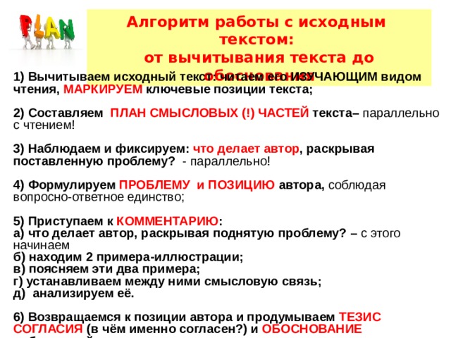 Алгоритм работы с исходным текстом: от вычитывания текста до обоснования 1) Вычитываем исходный текст: читаем его ИЗУЧАЮЩИМ видом чтения, МАРКИРУЕМ ключевые позиции текста;  2) Составляем ПЛАН СМЫСЛОВЫХ (!) ЧАСТЕЙ текста– параллельно с чтением!  3) Наблюдаем и фиксируем: что делает автор , раскрывая поставленную проблему? - параллельно!  4) Формулируем ПРОБЛЕМУ и ПОЗИЦИЮ автора, соблюдая вопросно-ответное единство; 5) Приступаем к КОММЕНТАРИЮ : а) что делает автор, раскрывая поднятую проблему? – с этого начинаем б) находим 2 примера-иллюстрации; в) поясняем эти два примера; г) устанавливаем между ними смысловую связь; д) анализируем её.  6) Возвращаемся к позиции автора и продумываем ТЕЗИС СОГЛАСИЯ (в чём именно согласен?) и ОБОСНОВАНИЕ собственной позиции.     