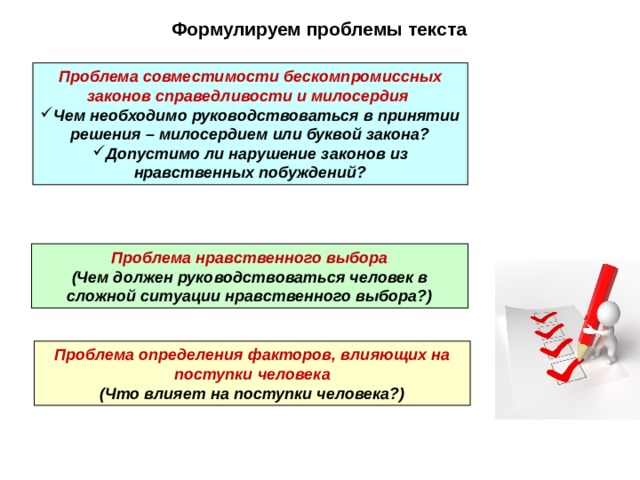 Формулируем проблемы текста Проблема совместимости бескомпромиссных законов справедливости и милосердия Ч ем необходимо руководствоваться в принятии решения – милосердием или буквой закона? Допустимо ли нарушение законов из нравственных побуждений? Проблема нравственного выбора (Чем должен руководствоваться человек в сложной ситуации нравственного выбора?) Проблема определения факторов, влияющих на поступки человека (Что влияет на поступки человека?) 