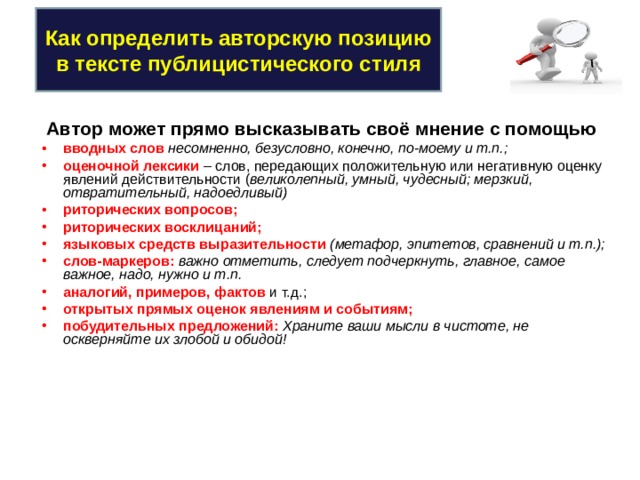 Как определить авторскую позицию в тексте публицистического стиля Автор может прямо высказывать своё мнение с помощью вводных слов несомненно, безусловно, конечно, по-моему и т.п.; оценочной лексики – слов, передающих положительную или негативную оценку явлений действительности ( великолепный, умный, чудесный; мерзкий, отвратительный, надоедливый) риторических вопросов; риторических восклицаний; языковых средств выразительности (метафор, эпитетов, сравнений и т.п.); слов-маркеров: важно отметить, следует подчеркнуть, главное, самое важное, надо, нужно и т.п. аналогий, примеров, фактов и т.д.; открытых прямых оценок явлениям и событиям; побудительных предложений: Храните ваши мысли в чистоте, не оскверняйте их злобой и обидой! 