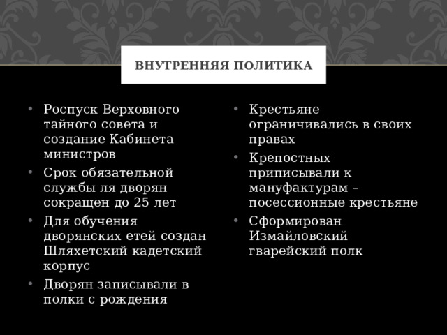 Внутренняя политика Роспуск Верховного тайного совета и создание Кабинета министров Срок обязательной службы ля дворян сокращен до 25 лет Для обучения дворянских етей создан Шляхетский кадетский корпус Дворян записывали в полки с рождения Крестьяне ограничивались в своих правах Крепостных приписывали к мануфактурам – посессионные крестьяне Сформирован Измайловский гварейский полк 