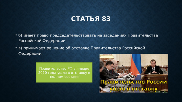 Статья 83 б) имеет право председательствовать на заседаниях Правительства Российской Федерации; в) принимает решение об отставке Правительства Российской Федерации; Правительство РФ в январе 2020 года ушло в отставку в полном составе 