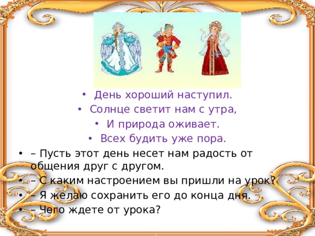 День хороший наступил. Солнце светит нам с утра, И природа оживает. Всех будить уже пора. – Пусть этот день несет нам радость от общения друг с другом. – С каким настроением вы пришли на урок? – Я желаю сохранить его до конца дня. – Чего ждете от урока? 