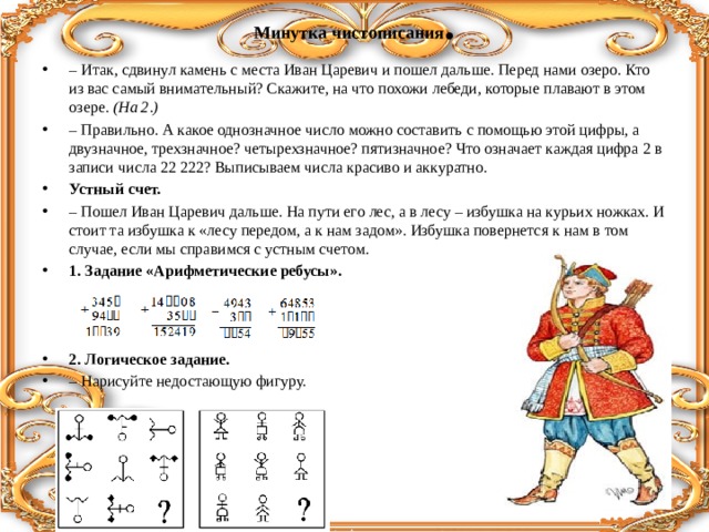 Минутка чистописания .   – Итак, сдвинул камень с места Иван Царевич и пошел дальше. Перед нами озеро. Кто из вас самый внимательный? Скажите, на что похожи лебеди, которые плавают в этом озере. (На 2.) – Правильно. А какое однозначное число можно составить с помощью этой цифры, а двузначное, трехзначное? четырехзначное? пятизначное? Что означает каждая цифра 2 в записи числа 22 222? Выписываем числа красиво и аккуратно. Устный счет. – Пошел Иван Царевич дальше. На пути его лес, а в лесу – избушка на курьих ножках. И стоит та избушка к «лесу передом, а к нам задом». Избушка повернется к нам в том случае, если мы справимся с устным счетом. 1. Задание «Арифметические ребусы».   2. Логическое задание. – Нарисуйте недостающую фигуру. 