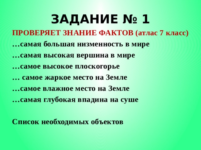 ЗАДАНИЕ № 1 ПРОВЕРЯЕТ ЗНАНИЕ ФАКТОВ (атлас 7 класс) … самая большая низменность в мире … самая высокая вершина в мире … самое высокое плоскогорье … самое жаркое место на Земле … самое влажное место на Земле … самая глубокая впадина на суше  Список необходимых объектов 