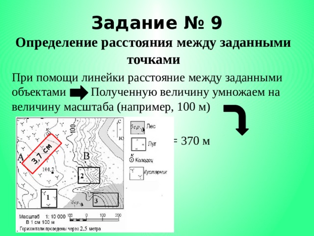 3,7 см Задание № 9 Определение расстояния между заданными точками При помощи линейки расстояние между заданными объектами Полученную величину умножаем на величину масштаба (например, 100 м)       3,7 см х 100 = 370 м 