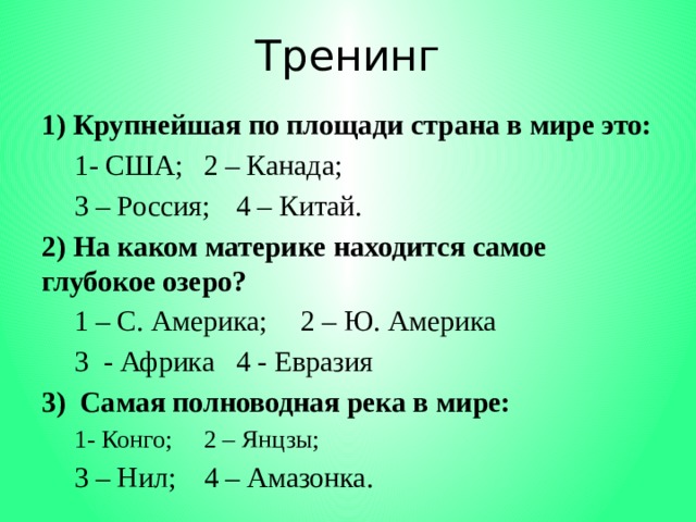 Тренинг 1) Крупнейшая по площади страна в мире это:  1- США;   2 – Канада;  3 – Россия;  4 – Китай. 2) На каком материке находится самое глубокое озеро?  1 – С. Америка;  2 – Ю. Америка  3 - Африка  4 - Евразия 3) Самая полноводная река в мире:  1- Конго;   2 – Янцзы;  3 – Нил;   4 – Амазонка. 