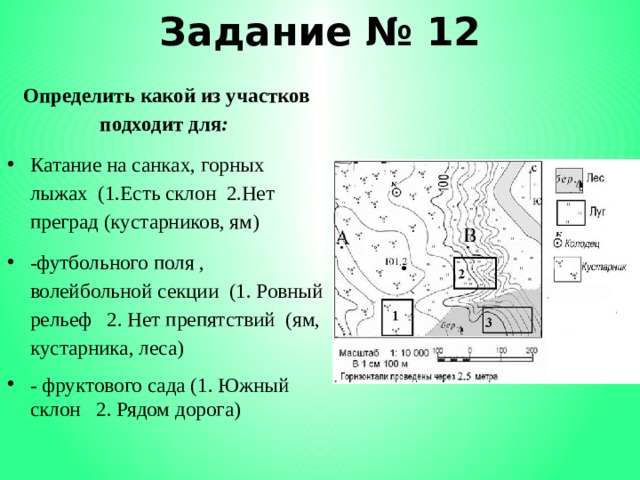 Задание № 12 Определить какой из участков подходит для : Катание на санках, горных лыжах (1.Есть склон 2.Нет преград (кустарников, ям) -футбольного поля , волейбольной секции (1. Ровный рельеф 2. Нет препятствий (ям, кустарника, леса) - фруктового сада (1. Южный склон 2. Рядом дорога) 