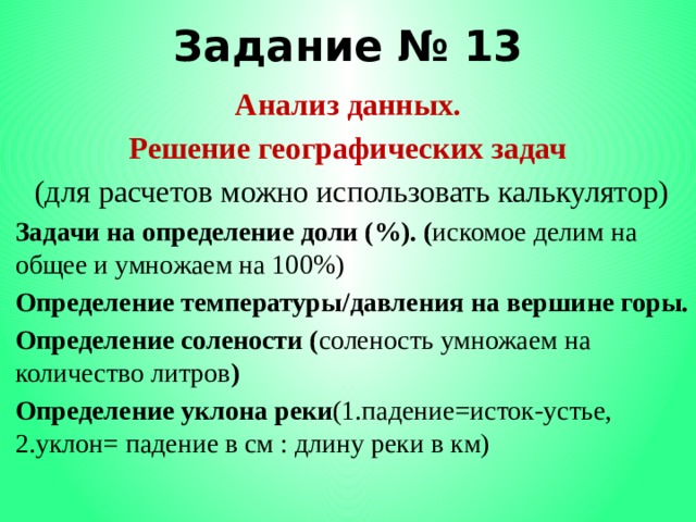 Задание № 13 Анализ данных. Решение географических задач (для расчетов можно использовать калькулятор) Задачи на определение доли (%). ( искомое делим на общее и умножаем на 100%) Определение температуры/давления на вершине горы. Определение солености ( соленость умножаем на количество литров ) Определение уклона реки (1.падение=исток-устье, 2.уклон= падение в см : длину реки в км) 