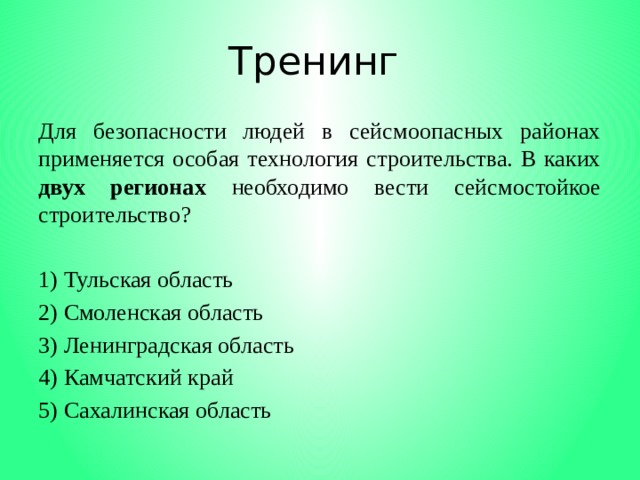 Тренинг Для безопасности людей в сейсмоопасных районах применяется особая технология строительства. В каких двух регионах необходимо вести сейсмостойкое строительство?   1) Тульская область 2) Смоленская область 3) Ленинградская область 4) Камчатский край 5) Сахалинская область 