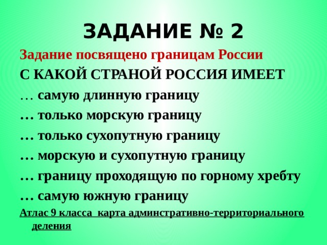 ЗАДАНИЕ № 2 Задание посвящено границам России С КАКОЙ СТРАНОЙ РОССИЯ ИМЕЕТ … самую длинную границу … только морскую границу … только сухопутную границу … морскую и сухопутную границу … границу проходящую по горному хребту … самую южную границу Атлас 9 класса карта админстративно-территориального деления 