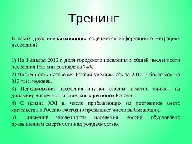 Тренинг В каких двух высказываниях содержится информация о миграциях населения?   1) На 1 января 2013 г. доля городского населения в общей численности населения Рос-сии составляла 74%. 2) Численность населения России увеличилась за 2012 г. более чем на 313 тыс. человек. 3) Передвижения населения внутри страны заметно влияют на динамику численности отдельных регионов России. 4) С начала XXI в. число прибывающих на постоянное место жительства в Россию ежегодно превышает число выбывающих. 5) Снижение численности населения России обусловлено превышением смертности над рождаемостью. 