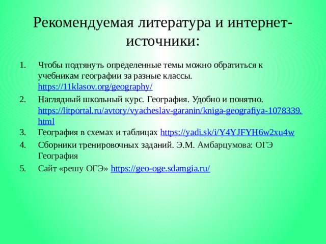 Рекомендуемая литература и интернет-источники: Чтобы подтянуть определенные темы можно обратиться к учебникам географии за разные классы. https://11klasov.org/geography/  Наглядный школьный курс. География. Удобно и понятно. https://litportal.ru/avtory/vyacheslav-garanin/kniga-geografiya-1078339.html География в схемах и таблицах https://yadi.sk/i/Y4YJFYH6w2xu4w  Сборники тренировочных заданий. Э.М. Амбарцумова: ОГЭ География Сайт «решу ОГЭ» https://geo-oge.sdamgia.ru/     