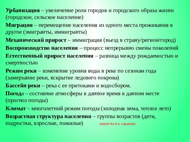 Урбанизация – увеличение роли городов и городского образа жизни (городское, сельское население) Миграция – перемещение населения из одного места проживания в другое (эмигранты, иммигранты) Механический прирост – иммиграция (вьезд в страну/регион/город) Воспроизводство населения – процесс непрерывно смены поколений Естественный прирост населения – разница между рождаемостью и смертностью Режим реки – изменение уровня воды в реке по сезонам года (замерзание реки, вскрытие ледового покрова) Бассейн реки – река с ее притоками и водосбором. Погод а – состояние атмосферы в данное время в данном месте (прогноз погоды) Климат – многолетний режим погоды (холодная зима, теплое лето) Возрастная структура населения – группы возрастов (дети, подростки, взрослые, пожилые)   вернуться к заданию 