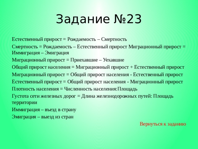 Задание №23 Естественный прирост = Рождаемость – Смертность Смертность = Рождаемость – Естественный прирост Миграционный прирост = Иммиграция – Эмиграция Миграционный прирост = Приехавшие – Уехавшие Общий прирост населения = Миграционный прирост + Естественный прирост Миграционный прирост = Общий прирост населения - Естественный прирост Естественный прирост = Общий прирост населения - Миграционный прирост Плотность населения = Численность населения:Площадь Густота сети железных дорог = Длина железнодорожных путей: Площадь территории Иммиграция – въезд в страну Эмиграция – выезд из стран Вернуться к заданию 