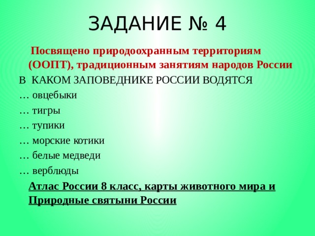 ЗАДАНИЕ № 4  Посвящено природоохранным территориям (ООПТ), традиционным занятиям народов России В КАКОМ ЗАПОВЕДНИКЕ РОССИИ ВОДЯТСЯ … овцебыки … тигры … тупики … морские котики … белые медведи … верблюды  Атлас России 8 класс, карты животного мира и Природные святыни России 