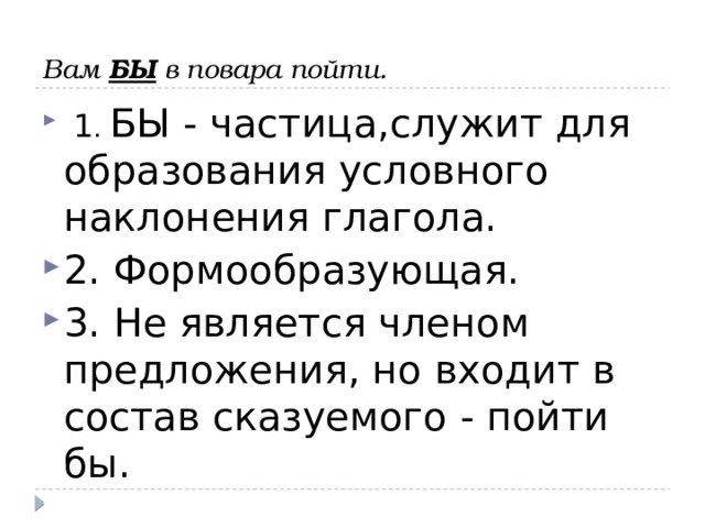     Вам БЫ в повара пойти.     1 . БЫ - частица,служит для образования условного наклонения глагола. 2. Формообразующая. 3. Не является членом предложения, но входит в состав сказуемого - пойти бы. 