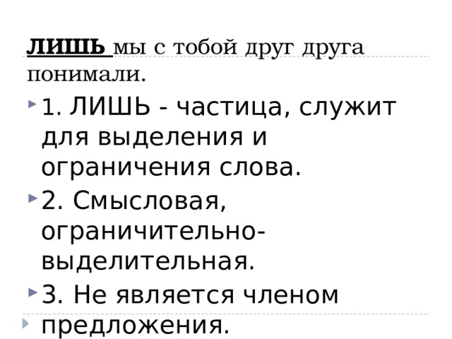 ЛИШЬ мы с тобой друг друга понимали. 1. ЛИШЬ - частица, служит для выделения и ограничения слова. 2. Смысловая, ограничительно-выделительная. 3. Не является членом предложения. 