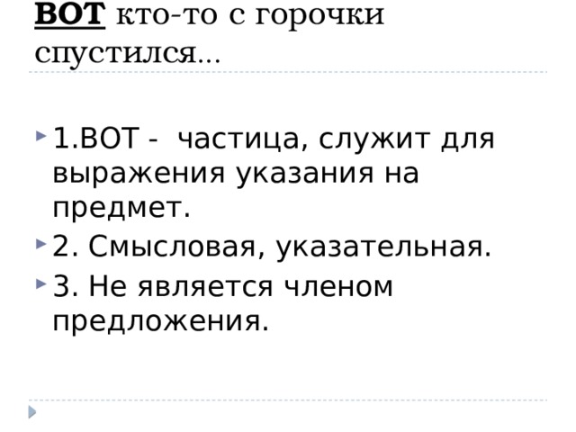 ВОТ кто-то с горочки спустился ... 1.ВОТ -  частица, служит для выражения указания на предмет. 2. Смысловая, указательная. 3. Не является членом предложения. 