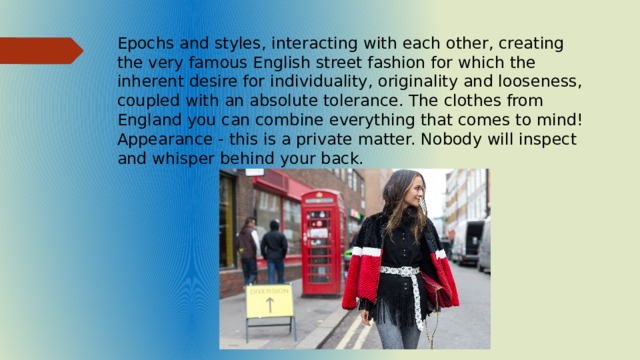 Epochs and styles, interacting with each other, creating the very famous English street fashion for which the inherent desire for individuality, originality and looseness, coupled with an absolute tolerance. The clothes from England you can combine everything that comes to mind! Appearance - this is a private matter. Nobody will inspect and whisper behind your back. 