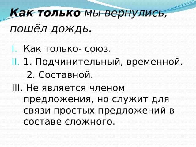 Как только  мы вернулись, пошёл дождь . Как только- союз. 1. Подчинительный, временной.  2. Составной. III. Не является членом предложения, но служит для связи простых предложений в составе сложного. 