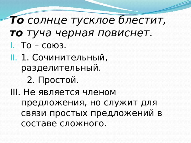 То солнце тусклое блестит, то туча черная повиснет. То – союз. 1. Сочинительный, разделительный.  2. Простой. III. Не является членом предложения, но служит для связи простых предложений в составе сложного. 