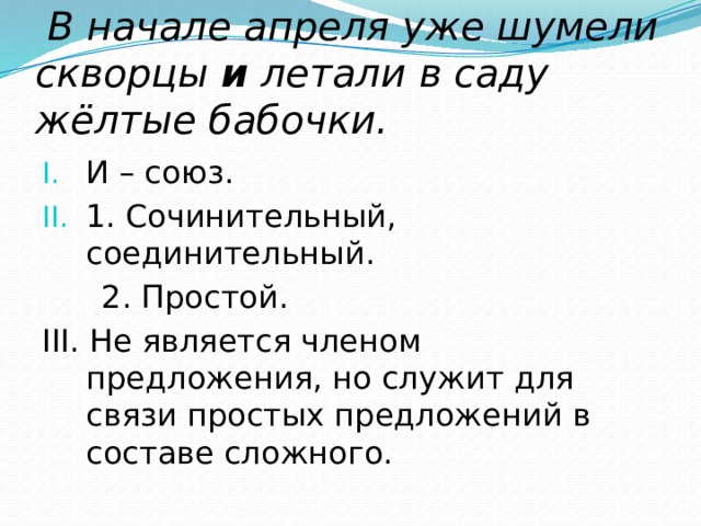  В начале апреля уже шумели скворцы и летали в саду жёлтые бабочки. И – союз. 1. Сочинительный, соединительный.  2. Простой. III. Не является членом предложения, но служит для связи простых предложений в составе сложного. 
