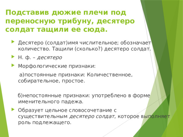 Подставив дюжие плечи под переносную трибуну, десятеро солдат тащили ее сюда. Десятеро (солдат)имя числительное; обозначает количество. Тащили (сколько?) десятеро солдат. Н. ф. –  десятеро Морфологические признаки:  а)постоянные признаки: Количественное, собирательное, простое.    б)непостоянные признаки: употреблено в форме именительного падежа. Образует цельное словосочетание с существительным  десятеро солдат , которое выполняет роль подлежащего. 