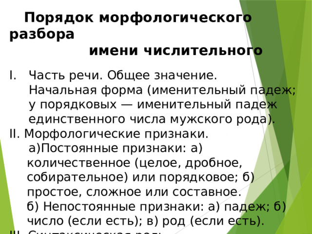  Порядок морфологического разбора   имени числительного Часть речи. Общее значение.  Начальная форма (именительный падеж; у порядковых — именительный падеж единственного числа мужского рода). II. Морфологические признаки.  а)Постоянные признаки: а) количественное (целое, дробное, собирательное) или порядковое; б) простое, сложное или составное.  б) Непостоянные признаки: а) падеж; б) число (если есть); в) род (если есть). III. Синтаксическая роль. 