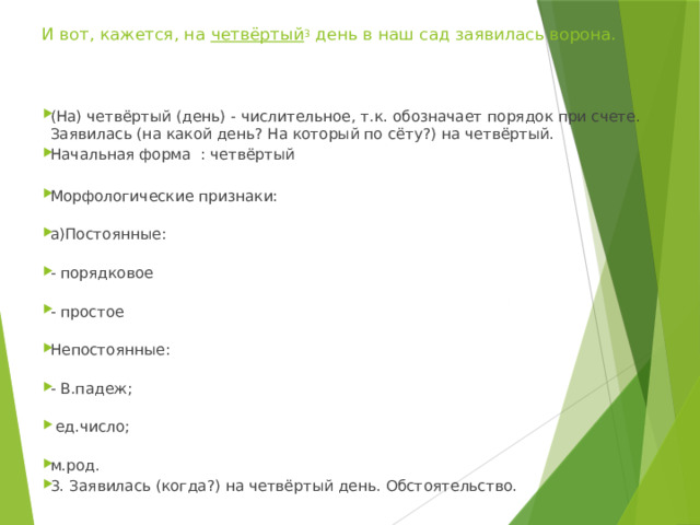  И вот, кажется, на  четвёртый 3  день в наш сад заявилась ворона. (На) четвёртый (день) - числительное, т.к. обозначает порядок при счете. Заявилась (на какой день? На который по сёту?) на четвёртый. Начальная форма : четвёртый Морфологические признаки:   а)Постоянные:   - порядковое   - простое   Непостоянные:   - В.падеж;    ед.число;   м.род. 3. Заявилась (когда?) на четвёртый день. Обстоятельство. 