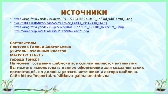 источники https ://img-fotki.yandex.ru/get/508911/200418627.1fa/0_1af8ad_9dd94b98_L.png  http:// kira-scrap.ru/KATALOG/ZVETY/1/0_8a6d2_c6410148_M.png https:// img-fotki.yandex.ru/get/32/200418627.90/0_123381_b2cbe1cf_L.png http:// kira-scrap.ru/KATALOG/ZVETY/9/f427d27b.png Составитель: Слиткова Галина Анатольевна учитель начальных классов МАОУ СОШ №35 города Томска На момент создания шаблона все ссылки являются активными Вы можете использовать данное оформление для создания своих презентаций, но должны указать источники и автора шаблона. Сайт:https://nsportal.ru/slitkova-galina-anatolevna 