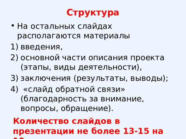 Структура   На остальных слайдах располагаются материалы введения, основной части описания проекта (этапы, виды деятельности), заключения (результаты, выводы);  «слайд обратной связи» (благодарность за внимание, вопросы, обращение). Количество слайдов в презентации не более 13-15 на 10 минут выступления. 