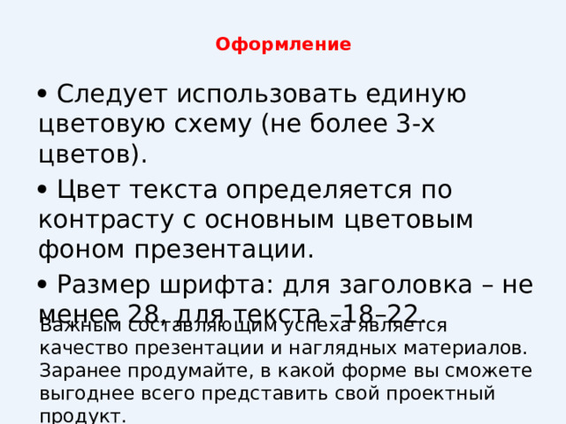 Оформление      Следует использовать единую цветовую схему (не более 3-х цветов).   Цвет текста определяется по контрасту с основным цветовым фоном презентации.   Размер шрифта: для заголовка – не менее 28, для текста –18–22. Важным составляющим успеха является качество презентации и наглядных материалов. Заранее продумайте, в какой форме вы сможете выгоднее всего представить свой проектный продукт. 