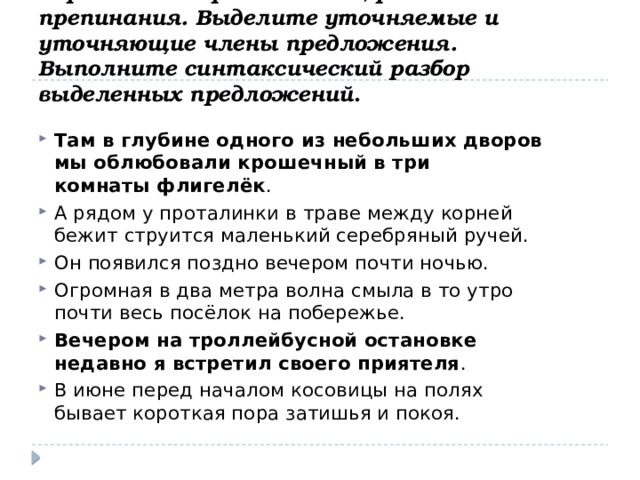 Перепишите предложения, расставляя знаки препинания. Выделите уточняемые и уточняющие члены предложения. Выполните синтаксический разбор выделенных   предложений . Там в глубине одного из небольших дворов мы облюбовали крошечный в три комнаты флигелёк .  А рядом у проталинки в траве между корней бежит струится маленький серебряный ручей.  Он появился поздно вечером почти ночью. Огромная в два метра волна смыла в то утро почти весь посёлок на побережье.  Вечером на троллейбусной остановке недавно я встретил своего приятеля .  В июне перед началом косовицы на полях бывает короткая пора затишья и покоя.  