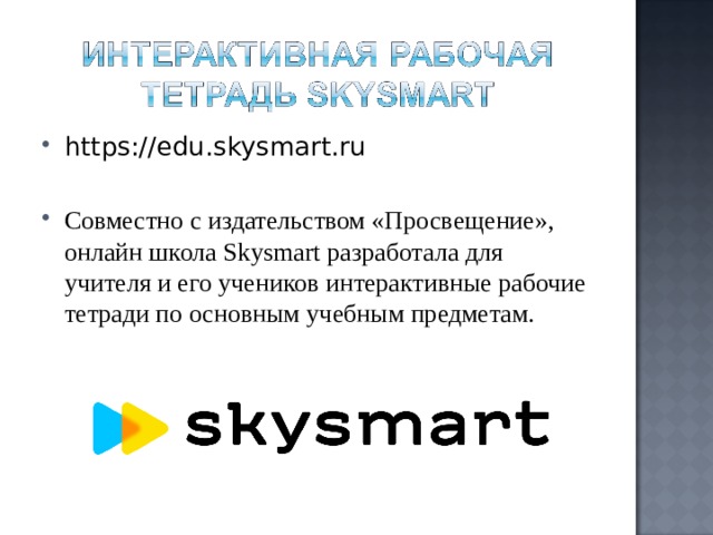 https://edu.skysmart.ru  Совместно с издательством «Просвещение», онлайн школа Skysmart разработала для учителя и его учеников интерактивные рабочие тетради по основным учебным предметам. 