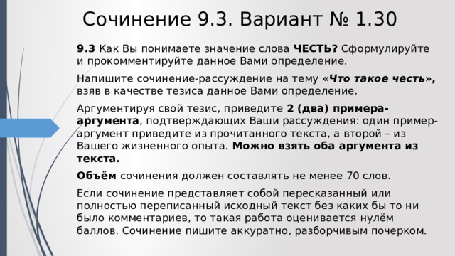 Сочинение 9.3. Вариант № 1.30 9.3  Как Вы понимаете значение слова ЧЕСТЬ? Сформулируйте и прокомментируйте данное Вами определение. Напишите сочинение-рассуждение на тему « Что такое честь », взяв в качестве тезиса данное Вами определение. Аргументируя свой тезис, приведите 2 (два) примера-аргумента , подтверждающих Ваши рассуждения: один пример-аргумент приведите из прочитанного текста, а второй – из Вашего жизненного опыта. Можно взять оба аргумента из текста. Объём сочинения должен составлять не менее 70 слов. Если сочинение представляет собой пересказанный или полностью переписанный исходный текст без каких бы то ни было комментариев, то такая работа оценивается нулём баллов. Сочинение пишите аккуратно, разборчивым почерком. 