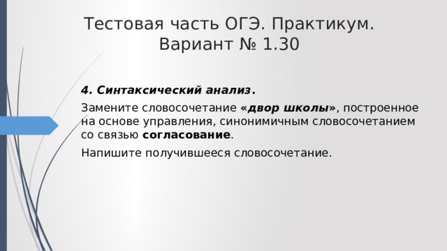 Тестовая часть ОГЭ. Практикум. Вариант № 1.30 4. Синтаксический анализ . Замените словосочетание « двор школы » , построенное на основе управления, синонимичным словосочетанием со связью согласование . Напишите получившееся словосочетание. 