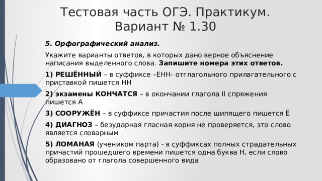 Тестовая часть ОГЭ. Практикум. Вариант № 1.30 5. Орфографический анализ. Укажите варианты ответов, в которых дано верное объяснение написания выделенного слова. Запишите номера этих ответов. 1) РЕШЁННЫЙ – в суффиксе –ЕНН- отглагольного прилагательного с приставкой пишется НН 2) экзамены КОНЧАТСЯ – в окончании глагола II спряжения пишется А 3) СООРУЖЁН – в суффиксе причастия после шипящего пишется Ё 4) ДИАГНОЗ – безударная гласная корня не проверяется, это слово является словарным 5) ЛОМАНАЯ (учеником парта) - в суффиксах полных страдательных причастий прошедшего времени пишется одна буква Н, если слово образовано от глагола совершенного вида 