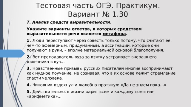 Тестовая часть ОГЭ. Практикум. Вариант № 1.30 7. Анализ средств выразительности. Укажите варианты ответов, в которых средством выразительности речи является метафора . 1. Люди переступают через совесть только потому, что считают её чем-то эфемерным, придуманным, а ассигнации, которые они получают в руки, – вполне материальной основой благополучия. 2. Вот преподаватель вуза за взятку устраивает вчерашнего двоечника в вуз… 3. Нравственные призывы русских писателей многие воспринимают как нудное поучение, не сознавая, что в их основе лежит стремление спасти человека. 4. Чиновник вздохнул и жалобно протянул: «Да не знаем пока…» 5. Действительно, в жизни царит всем и каждому понятная «арифметика»... 