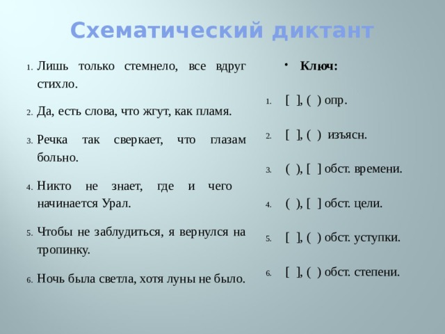 Схематический диктант Ключ: Лишь только стемнело, все вдруг стихло. [ ], ( ) опр. Да, есть слова, что жгут, как пламя. [ ], ( ) изъясн. Речка так сверкает, что глазам больно. ( ), [ ] обст. времени. Никто не знает, где и чего начинается Урал. ( ), [ ] обст. цели. Чтобы не заблудиться, я вернулся на тропинку. Ночь была светла, хотя луны не было. [ ], ( ) обст. уступки. [ ], ( ) обст. степени.    