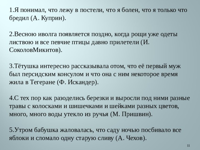 1.Я понимал, что лежу в постели, что я болен, что я только что бредил (А. Куприн). 2.Весною иволга появляется поздно, когда рощи уже одеты листвою и все певчие птицы давно прилетели (И. СоколовМикитов). 3.Тётушка интересно рассказывала отом, что её первый муж был персидским консулом и что она с ним некоторое время жила в Тегеране (Ф. Искандер). 4.С тех пор как разоделись березки и выросли под ними разные травы с колосками и шишечками и шейками разных цветов, много, много воды утекло из ручья (М. Пришвин). 5.Утром бабушка жаловалась, что саду ночью посбивало все яблоки и сломало одну старую сливу (А. Чехов).  