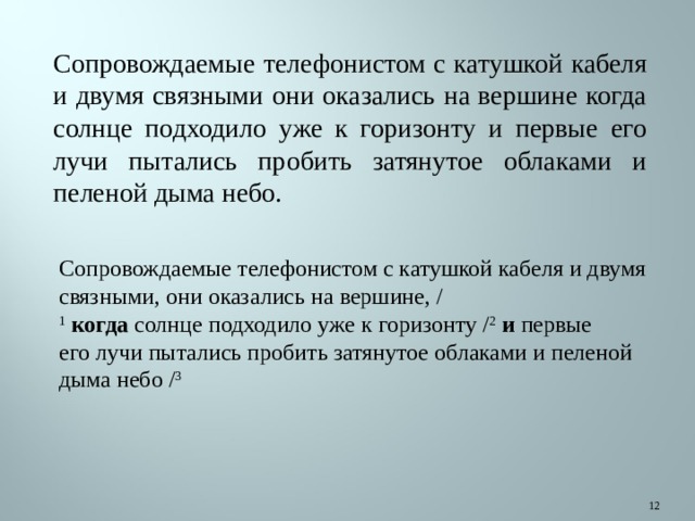 Сопровождаемые телефонистом с катушкой кабеля и двумя связными они оказались на вершине когда солнце подходило уже к горизонту и первые его лучи пытались пробить затянутое облаками и пеленой дыма небо. Сопровождаемые телефонистом с катушкой кабеля и двумя связными, они оказались на вершине, / 1   когда  солнце подходило уже к горизонту / 2   и  первые его лучи пытались пробить затянутое облаками и пеленой дыма небо / 3  