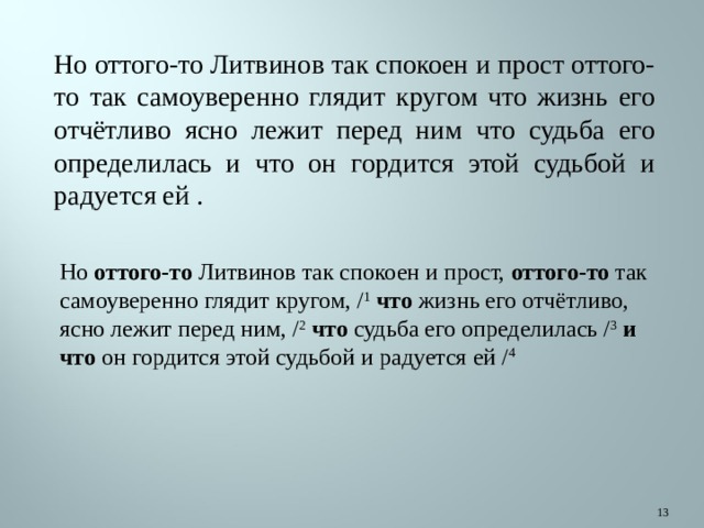 Но оттого-то Литвинов так спокоен и прост оттого-то так самоуверенно глядит кругом что жизнь его отчётливо ясно лежит перед ним что судьба его определилась и что он гордится этой судьбой и радуется ей . Но  оттого-то  Литвинов так спокоен и прост,  оттого-то  так самоуверенно глядит кругом, / 1   что  жизнь его отчётливо, ясно лежит перед ним, / 2   что  судьба его определилась / 3   и что  он гордится этой судьбой и радуется ей / 4  