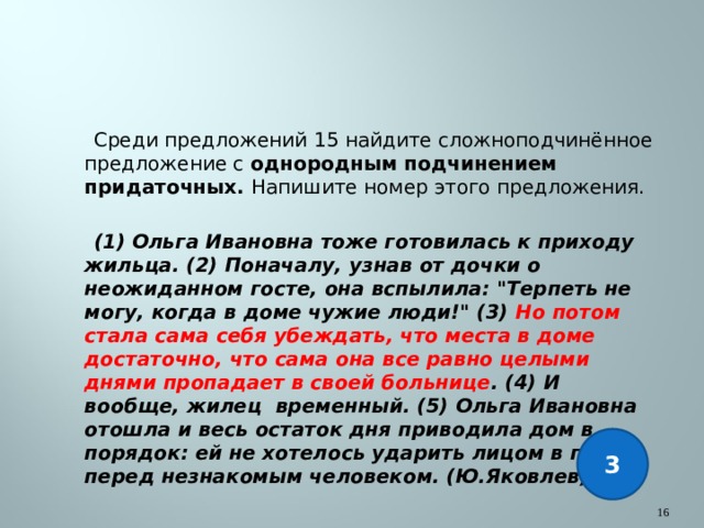  Среди предложений 15 найдите сложноподчинённое предложение с однородным подчинением придаточных. Напишите номер этого предложения.   (1) Ольга Ивановна тоже готовилась к приходу жильца. (2) Поначалу, узнав от дочки о неожиданном госте, она вспылила: 