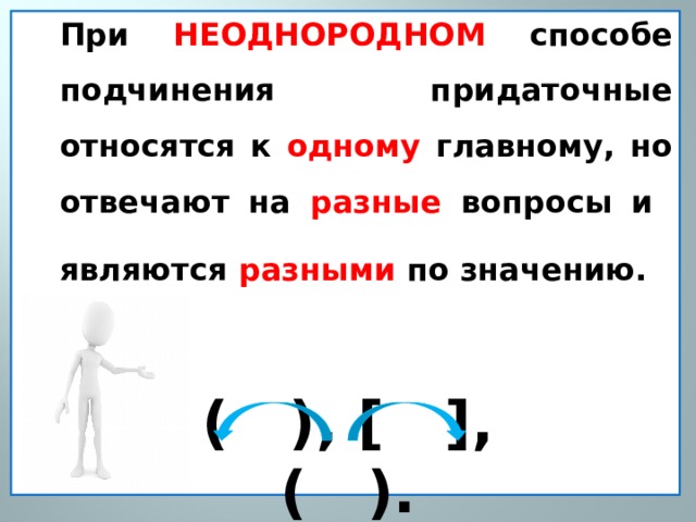 При НЕОДНОРОДНОМ способе подчинения придаточные относятся к одному главному, но отвечают на разные вопросы и являются разными по значению.   ( ), [ ], ( ). 