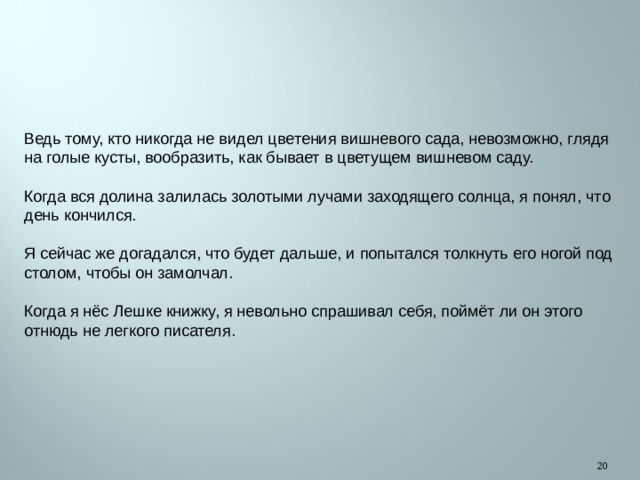 Ведь тому, кто никогда не видел цветения вишневого сада, невозможно, глядя на голые кусты, вообразить, как бывает в цветущем вишневом саду. Когда вся долина залилась золотыми лучами заходящего солнца, я понял, что день кончился. Я сейчас же догадался, что будет дальше, и попытался толкнуть его ногой под столом, чтобы он замолчал. Когда я нёс Лешке книжку, я невольно спрашивал себя, поймёт ли он этого отнюдь не легкого писателя.  