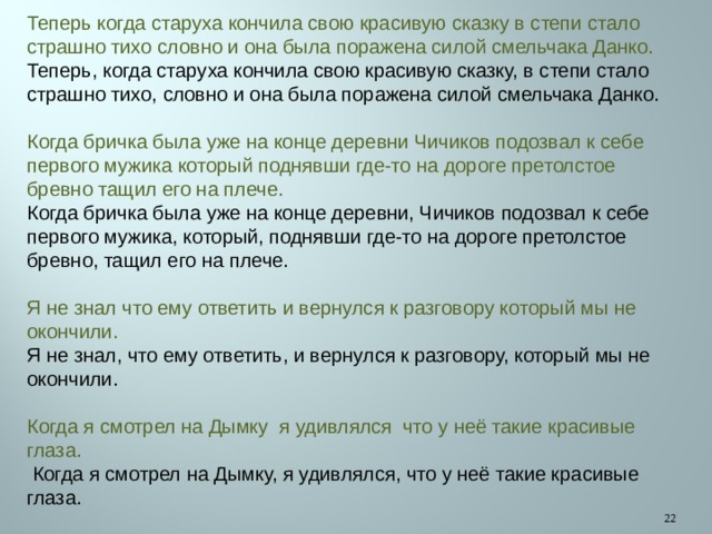 Теперь когда старуха кончила свою красивую сказку в степи стало страшно тихо словно и она была поражена силой смельчака Данко. Теперь, когда старуха кончила свою красивую сказку, в степи стало страшно тихо, словно и она была поражена силой смельчака Данко. Когда бричка была уже на конце деревни Чичиков подозвал к себе первого мужика который поднявши где-то на дороге претолстое бревно тащил его на плече. Когда бричка была уже на конце деревни, Чичиков подозвал к себе первого мужика, который, поднявши где-то на дороге претолстое бревно, тащил его на плече. Я не знал что ему ответить и вернулся к разговору который мы не окончили. Я не знал, что ему ответить, и вернулся к разговору, который мы не окончили. Когда я смотрел на Дымку я удивлялся что у неё такие красивые глаза.  Когда я смотрел на Дымку, я удивлялся, что у неё такие красивые глаза.  