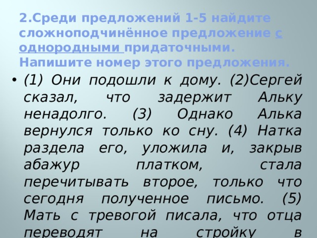  2.Среди предложений 1-5 найдите сложноподчинённое предложение с однородными придаточными. Напишите номер этого предложения.   (1) Они подошли к дому. (2)Сергей сказал, что задержит Альку ненадолго. (3) Однако Алька вернулся только ко сну. (4) Натка раздела его, уложила и, закрыв абажур платком, стала перечитывать второе, только что сегодня полученное письмо. (5) Мать с тревогой писала, что отца переводят на стройку в Таджикистан и что скоро всем надо будет уезжать. (А.Гайдар)  