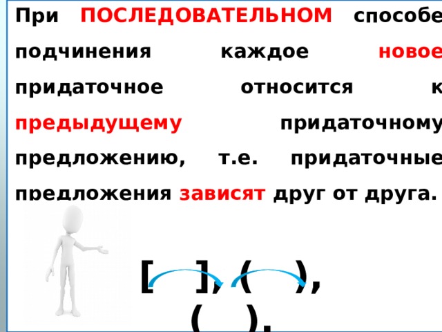 При ПОСЛЕДОВАТЕЛЬНОМ способе  подчинения каждое новое придаточное относится к предыдущему придаточному предложению, т.е. придаточные предложения зависят друг от друга. [ ], ( ), ( ). 