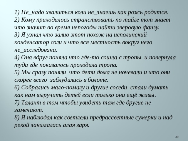 1) Не_надо хвалиться коли не_знаешь как рожь родится. 2) Кому приходилось странствовать по тайге тот знает что значит во время непогоды найти зверовую фанзу. 3) Я узнал что залив этот похож на исполинский конденсатор соли и что вся местность вокруг него не_исследована. 4) Она вдруг поняла что где-то сошла с тропы и повернула туда где показалось проходила тропа. 5) Мы сразу поняли что дети дома не ночевали и что они скорее всего заблудились в болоте. 6) Собрались мало-помалу и другие соседи стали думать как нам выручить детей если только они ещё живы. 7) Талант в том чтобы увидеть там где другие не замечают. 8) Я наблюдал как светлели предрассветные сумерки и над рекой занималась алая заря.  